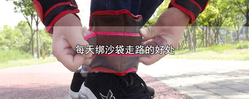 每天绑沙袋走路的好处_每天绑着沙袋走路有什么益处