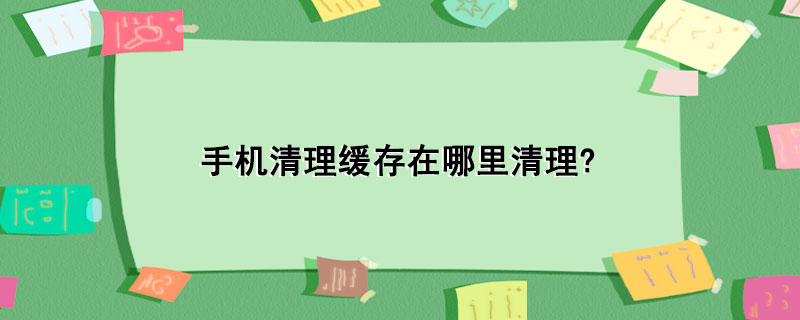 手机清理缓存在哪里清理?_手机清理缓存的步骤