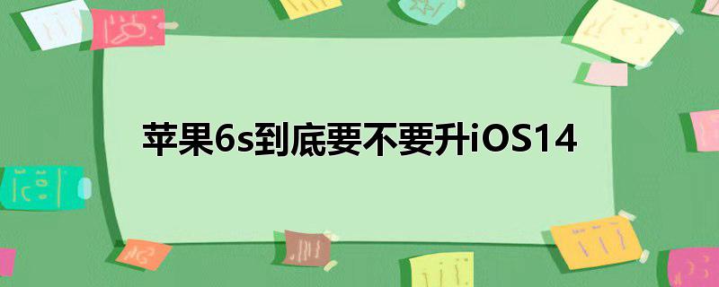 苹果6s到底要不要升iOS14_苹果6s到底要不要升iOS14