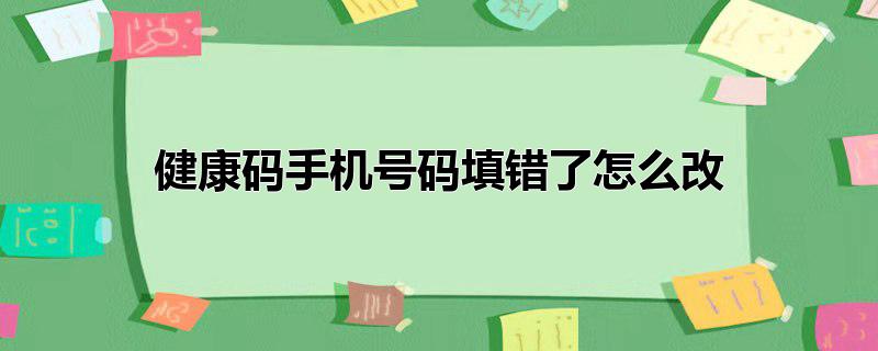 健康码手机号码填错了怎么改_健康码手机号码填错了怎么改