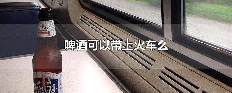 啤酒可以带上火车么_酒类可以带上火车吗