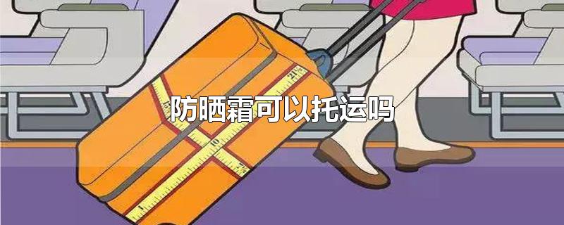 防晒霜可以托运吗_防晒霜可以托运吗