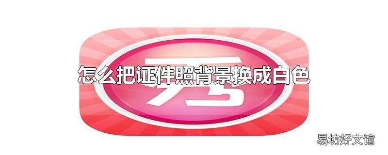怎么把证件照背景换成白色_怎么把证件照背景换成白色